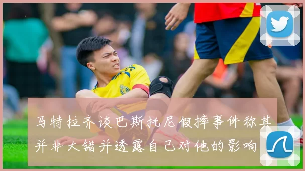 马特拉齐谈巴斯托尼假摔事件称其并非大错并透露自己对他的影响