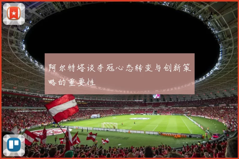 阿尔特塔谈夺冠心态转变与创新策略的重要性