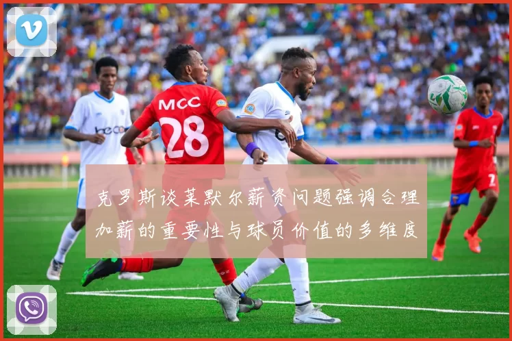 克罗斯谈莱默尔薪资问题强调合理加薪的重要性与球员价值的多维度分析
