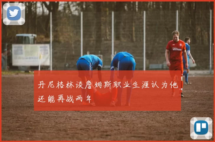 丹尼格林谈詹姆斯职业生涯认为他还能再战两年