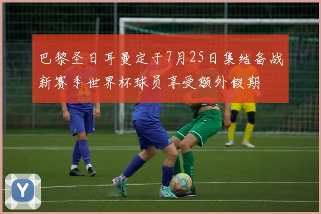 巴黎圣日耳曼定于7月25日集结备战新赛季世界杯球员享受额外假期