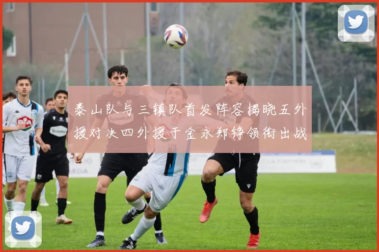 泰山队与三镇队首发阵容揭晓五外援对决四外援于金永郑铮领衔出战