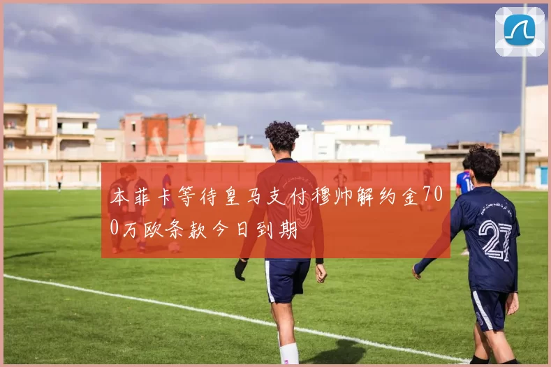 本菲卡等待皇马支付穆帅解约金700万欧条款今日到期