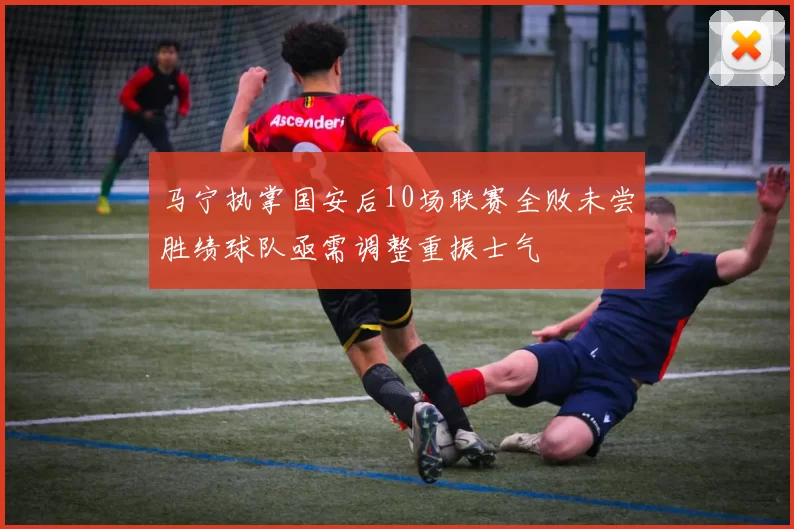 马宁执掌国安后10场联赛全败未尝胜绩球队亟需调整重振士气